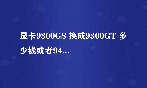 显卡9300GS 换成9300GT 多少钱或者9400GT 多少钱 9300GT 和9400GT哪个性价比高点