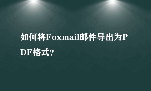 如何将Foxmail邮件导出为PDF格式？