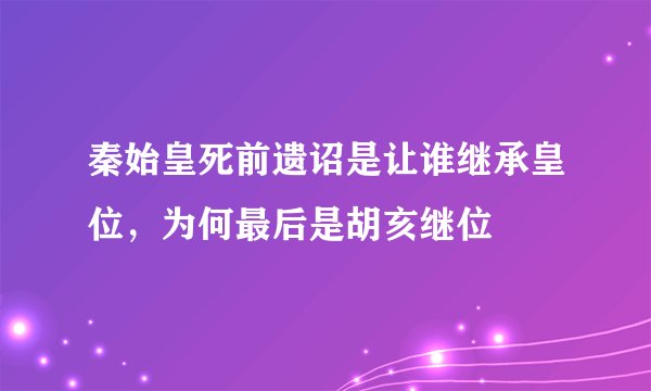 秦始皇死前遗诏是让谁继承皇位，为何最后是胡亥继位