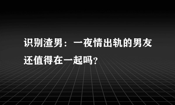 识别渣男：一夜情出轨的男友还值得在一起吗？