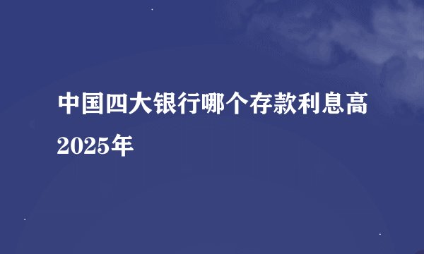 中国四大银行哪个存款利息高2025年