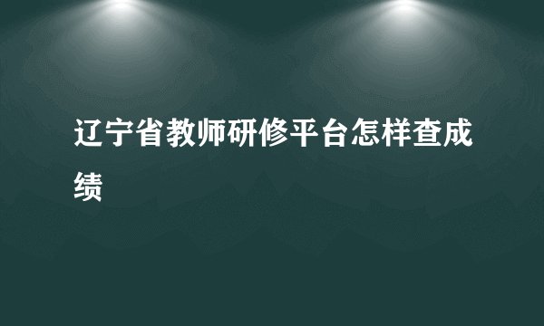 辽宁省教师研修平台怎样查成绩
