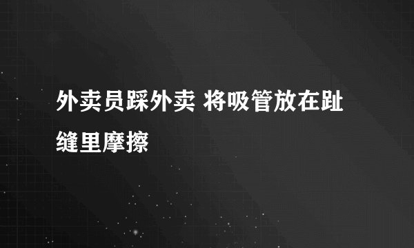 外卖员踩外卖 将吸管放在趾缝里摩擦
