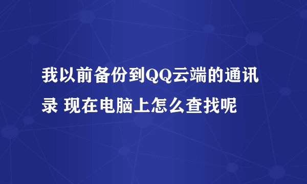 我以前备份到QQ云端的通讯录 现在电脑上怎么查找呢