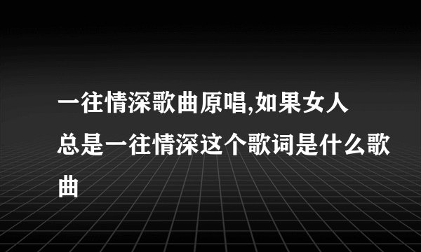 一往情深歌曲原唱,如果女人总是一往情深这个歌词是什么歌曲