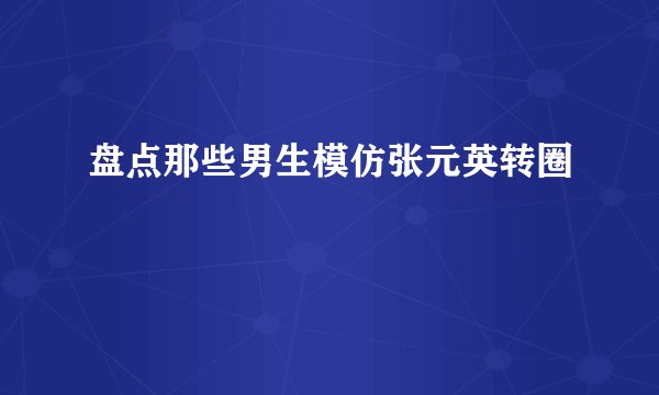 盘点那些男生模仿张元英转圈