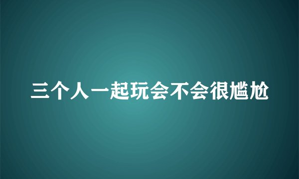 三个人一起玩会不会很尴尬