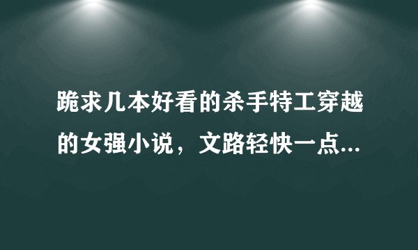 跪求几本好看的杀手特工穿越的女强小说，文路轻快一点的，个人不太喜欢太复杂的沉重纠结的情节，谢谢了~~