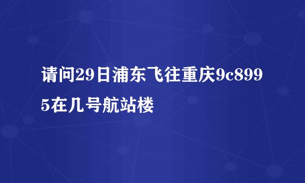 请问29日浦东飞往重庆9c8995在几号航站楼