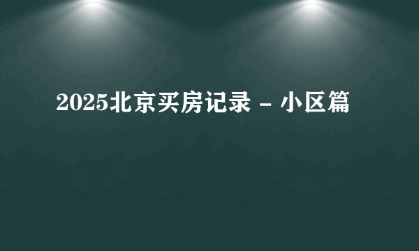 2025北京买房记录 - 小区篇