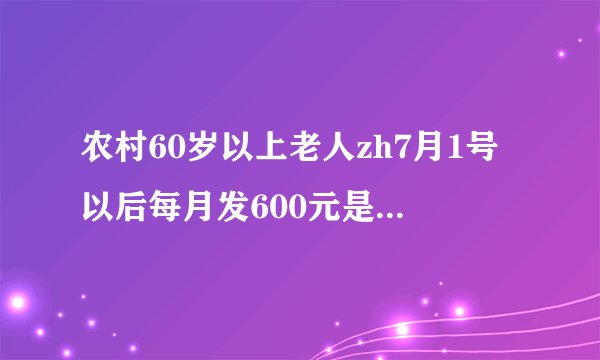 农村60岁以上老人zh7月1号以后每月发600元是真的吗?