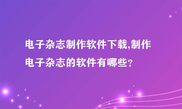电子杂志制作软件下载,制作电子杂志的软件有哪些？