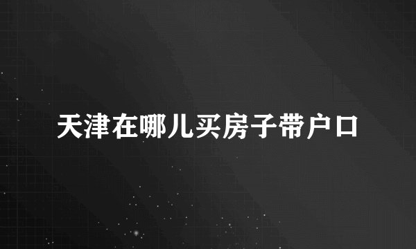 天津在哪儿买房子带户口
