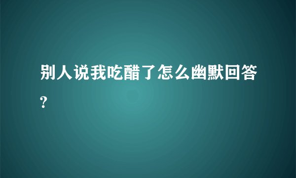别人说我吃醋了怎么幽默回答?
