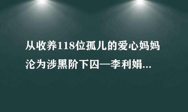 从收养118位孤儿的爱心妈妈沦为涉黑阶下囚—李利娟的两级反转人生