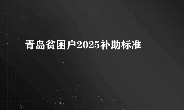 青岛贫困户2025补助标准