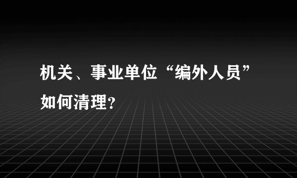 机关、事业单位“编外人员”如何清理？