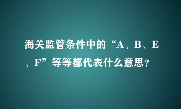 海关监管条件中的“A、B、E、F”等等都代表什么意思？