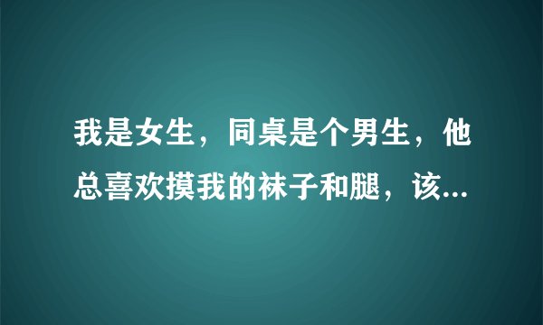 我是女生，同桌是个男生，他总喜欢摸我的袜子和腿，该怎么办?