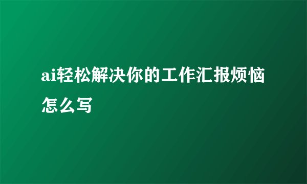 ai轻松解决你的工作汇报烦恼怎么写