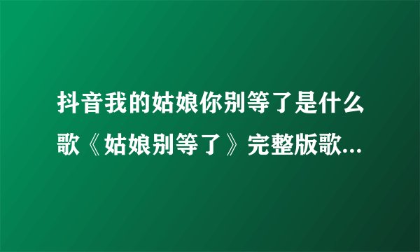抖音我的姑娘你别等了是什么歌《姑娘别等了》完整版歌词在线听歌