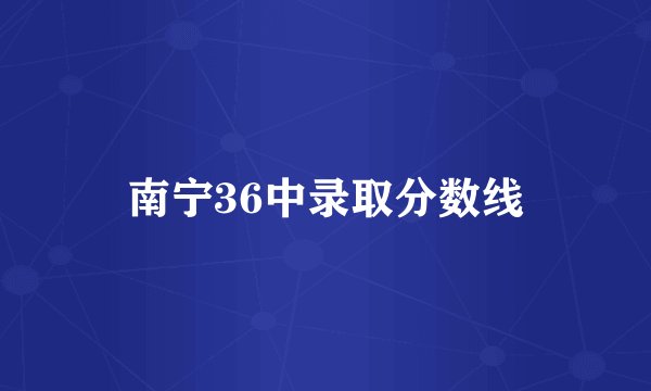 南宁36中录取分数线