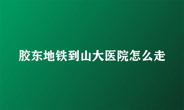 胶东地铁到山大医院怎么走
