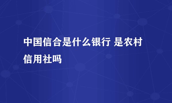 中国信合是什么银行 是农村信用社吗