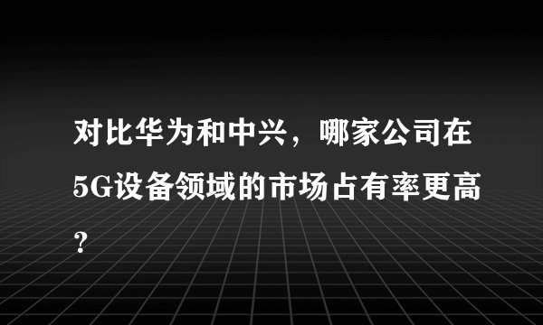 对比华为和中兴,哪家公司在5G设备领域的市场占有率更高?