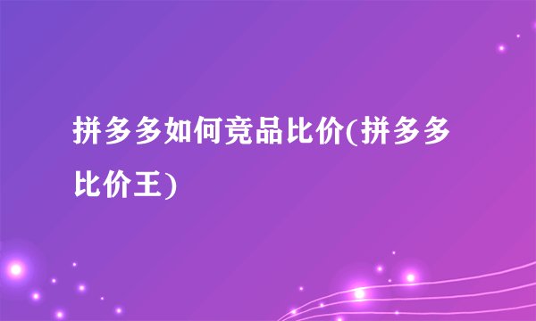 拼多多如何竞品比价(拼多多比价王)