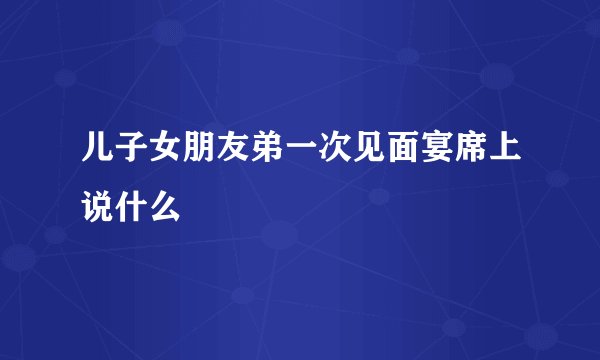 儿子女朋友弟一次见面宴席上说什么