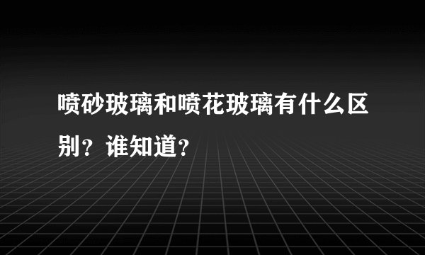 喷砂玻璃和喷花玻璃有什么区别？谁知道？