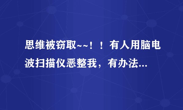 思维被窃取~~！！有人用脑电波扫描仪恶整我，有办法对付这种仪器吗