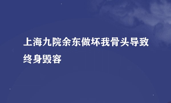 上海九院余东做坏我骨头导致终身毁容