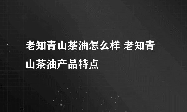 老知青山茶油怎么样 老知青山茶油产品特点