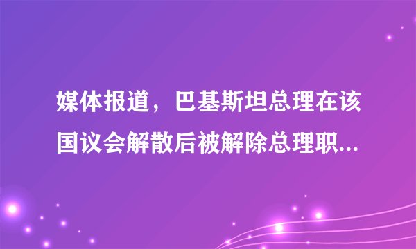媒体报道,巴基斯坦总理在该国议会解散后被解除总理职务,有哪些信息值得关注?
