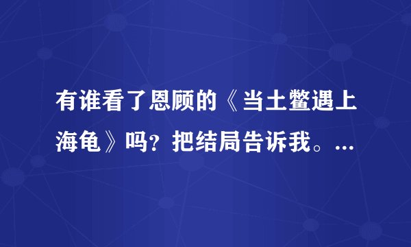 有谁看了恩顾的《当土鳖遇上海龟》吗？把结局告诉我。这文虐得我太憋屈了，被剧透后不想看了，只想知道结