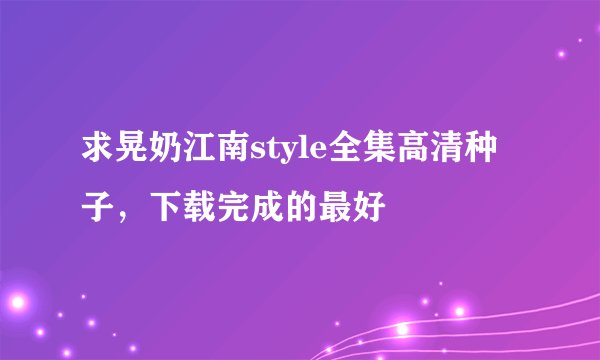 求晃奶江南style全集高清种子，下载完成的最好