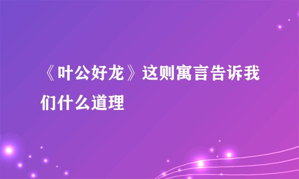 《叶公好龙》这则寓言告诉我们什么道理