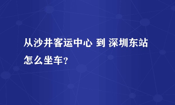 从沙井客运中心 到 深圳东站 怎么坐车？