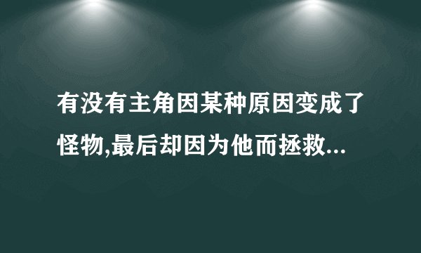 有没有主角因某种原因变成了怪物,最后却因为他而拯救了世界的动漫