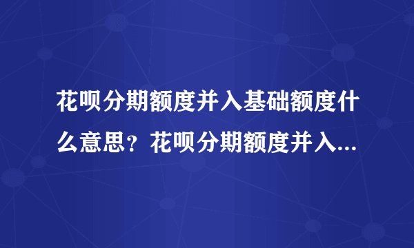 花呗分期额度并入基础额度什么意思？花呗分期额度并入通用额度是什么意思？-融头条
