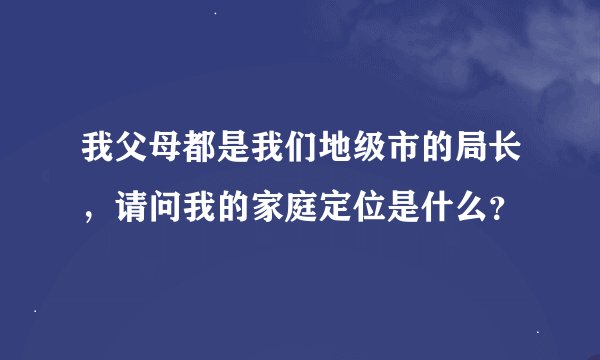我父母都是我们地级市的局长，请问我的家庭定位是什么？