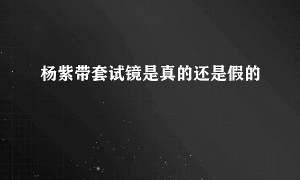 杨紫带套试镜是真的还是假的