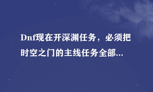 Dnf现在开深渊任务，必须把时空之门的主线任务全部完成吗？
