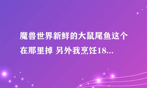 魔兽世界新鲜的大鼠尾鱼这个在那里掉 另外我烹饪185 怎么冲 还有烹饪的配方都在那里买 请各位兄弟帮帮我