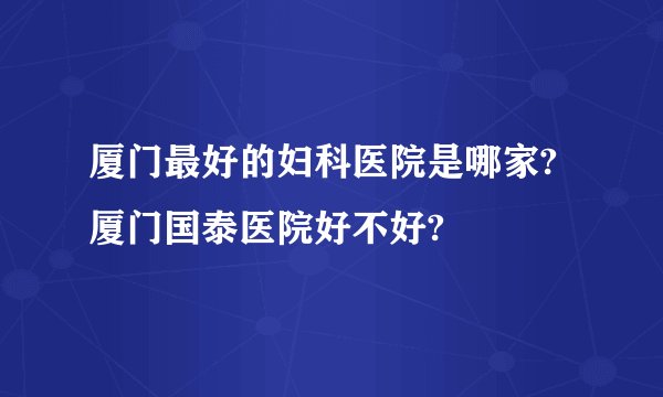 厦门最好的妇科医院是哪家?厦门国泰医院好不好?