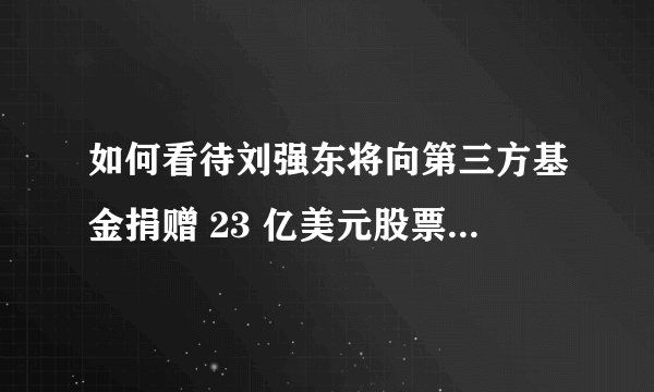 如何看待刘强东将向第三方基金捐赠 23 亿美元股票作为慈善用途?