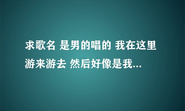 求歌名 是男的唱的 我在这里游来游去 然后好像是我在这里飘来飘去,我的嘴角微微荡起