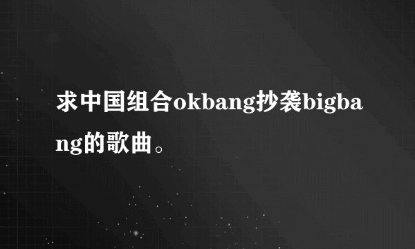 求中国组合okbang抄袭bigbang的歌曲。